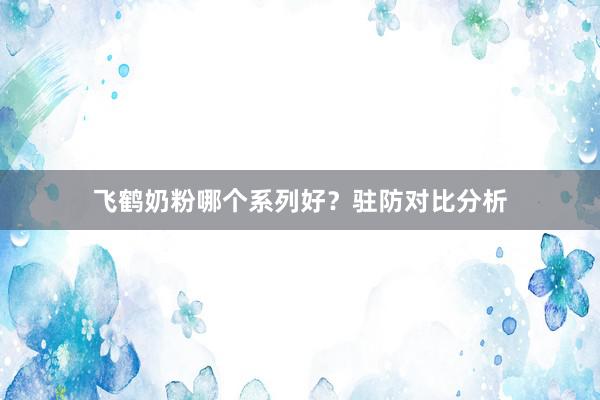 飞鹤奶粉哪个系列好？驻防对比分析