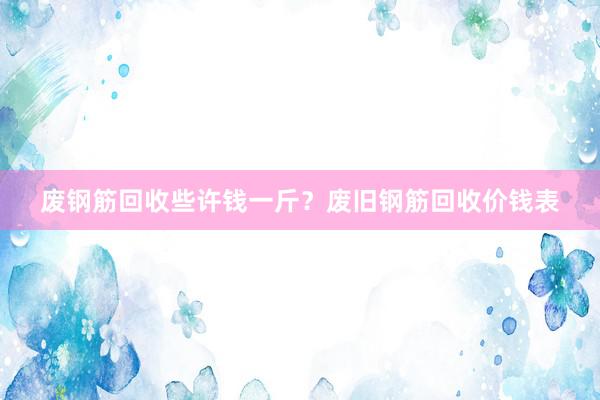废钢筋回收些许钱一斤？废旧钢筋回收价钱表